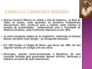 

Nasceu Carneiro Ribeiro na cidade e Ilha de Itaparica, na Baía de
Todos os Santos, onde aprendeu os primeiros fundamentos
educacionais. Dali, mudou-se para a Capital, onde realizou os
estudos de humanidades - preparatórios para a Faculdade de
Medicina da Bahia, onde finalmente diplomou-se em 1854.



Já como estudante dedica-se ao magistério, sobretudo no Ginásio
Baiano, de Abílio César Borges - já consagrado educador.



Em 1874 fundou o Colégio da Bahia, que durou até 1883. No ano
seguinte fundou um colégio com seu nome.



Participou, quando recém-proclamada a República, de uma
comissão formada pelo governador Manuel Vitorino, destinada a
elaborar um plano de ação educacional.

 