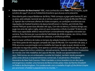 Pele


Edson Arantes do Nascimento6 KBE, mais conhecido como Pelé (Três Corações, 23 de
outubro de 19406 ) é um ex-futebolista brasileiro que atuava como atacante.



Descoberto pelo craque Waldemar de Brito,7 Pelé começou a jogar pelo Santos FC aos
15 anos, pela seleção nacional aos 16, e venceu sua primeira Copa do Mundo FIFA aos
17. Apesar das numerosas ofertas de clubes europeus, as condições econômicas e as
regulações do futebol brasileiro da época beneficiaram o Santos, permitindo-lhes
manter Pelé por quase duas décadas até 1974. Com ele no elenco, o Santos atingiu seu
auge nos anos de 1962 e 1963, anos em que conquistou o título mundial.8 A técnica de
Pelé e sua capacidade atlética natural foram universalmente elogiadas e durante sua
carreira, ficou famoso por sua excelente habilidade de drible e passe, seu ritmo, chute
poderoso, excepcional habilidade de cabecear, e artilharia prolífica.



Ele é o maior artilheiro de todos os tempos da seleção brasileira e é o único futebolista
a ter feito parte de três equipes campeãs de Copa do Mundo. Em novembro de 2007, a
FIFA anunciou sua premiação com a medalha da Copa de 1962 (a qual, devido a uma
contusão na segunda partida, teve apenas o primeiro jogo disputado por ele), no qual o
grande craque Garrincha o substituiu, retroativamente, fazendo dele o único futebolista
do mundo a ter três medalhas de Copa do Mundo. Desde sua aposentadoria em
1977, Pelé tornou-se um embaixador mundial do futebol, também tendo passagens
pelas artes cênicas e empreendimentos comerciais. É atualmente o Presidente
Honorário do New York Cosmos.9 Pelé é também o único brasileiro (e um dos raros
estrangeiros) a receber uma honraria do Reino Unido pelas mãos da Rainha Elizabeth
no Palácio de Buckingham. Foi condecorado com a medalha Knight of the British Empire
por promover o futebol e popularizá-lo no mundo. 10

 