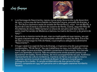 Luiz Gonzaga






Luiz Gonzaga do Nascimento, nasceu numa sexta-feira no dia 13 de dezembro
de 1912, numa casa de barro batido na Fazenda Caiçara, povoado do Araripe, a
12  de Exu (extremo oeste do estado de Pernambuco, a 610  do Recife, a
km
km
69 km de Crato (Ceará) e a 80 km de Juazeiro do Norte, Ceará), segundo filho de
Ana Batista de Jesus (‘Mãe Santana’) e oitavo de Januário José dos Santos. O
padre José Fernandes de Medeiros o batizou na matriz de Exu em 5 de janeiro de
19134 5 .
Deveria ter o mesmo nome do pai, mas na madrugada em que nasceu, seu pai
foi para o terreiro da casa, viu uma estrela cadente e mudou de ideia. Era o dia
de São Luís Gonzaga no mês do Natal, o que explica a adoção do sobrenome
"Nascimento"5 .
O lugar natal é no sopé da Serra do Araripe, e inspiraria uma de suas primeiras
composições, "Pé de Serra". Seu pai trabalhava na roça, num latifúndio, e nas
horas vagas tocava acordeão; também consertava o instrumento. Foi com ele
que Luiz aprendeu a tocá-lo. Não era adolescente ainda quando passou a se
apresentar em bailes, forrós e feiras, de início acompanhando seu pai. Autêntico
representante da cultura nordestina, manteve-se fiel às suas origens mesmo
seguindo carreira musical no sudeste do Brasil.3 O gênero musical que o
consagrou foi o baião.2 A canção emblemática de sua carreira foi Asa
Branca, composta em 1947 em parceria com o advogado cearense Humberto
Teixeira

 