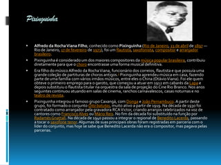 Pixinguinha






Alfredo da Rocha Viana Filho, conhecido como Pixinguinha (Rio de Janeiro, 23 de abril de 1897 —
Rio de Janeiro, 17 de fevereiro de 1973), foi um flautista, saxofonista, compositor e arranjador
brasileiro.
Pixinguinha é considerado um dos maiores compositores da música popular brasileira, contribuiu
diretamente para que o choro encontrasse uma forma musical definitiva.
Era filho do músico Alfredo da Rocha Viana, funcionário dos correios, flautista e que possuía uma
grande coleção de partituras de choros antigos.1 Pixinguinha aprendeu música em casa, fazendo
parte de uma família com vários irmãos músicos, entre eles o China (Otávio Viana). Foi ele quem
obteve o primeiro emprego para o garoto, que começou a atuar em 1912 em cabarés da Lapa e
depois substituiu o flautista titular na orquestra da sala de projeção do Cine Rio Branco. Nos anos
seguintes continuou atuando em salas de cinema, ranchos carnavalescos, casas noturnas e no
teatro de revista.
Pixinguinha integrou o famoso grupo Caxangá, com Donga e João Pernambuco. A partir deste
grupo, foi formado o conjunto Oito batutas, muito ativo a partir de 1919. Na década de 1930 foi
contratado como arranjador pela gravadora RCA Victor, criando arranjos celebrizados na voz de
cantores como Francisco Alves ou Mário Reis. No fim da década foi substituído na função por
Radamés Gnattali. Na década de 1940 passou a integrar o regional de Benedito Lacerda, passando
a tocar o saxofone tenor. Algumas de suas principais obras foram registradas em parceria com o
líder do conjunto, mas hoje se sabe que Benedito Lacerda não era o compositor, mas pagava pelas
parcerias.

 