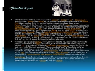 Clementina de jesus






Nascida na comunidade do Carambita, bairro da periferia de Valença, no sul do Rio de Janeiro,1
mudou-se com a família para a capital aos oito anos de idade,2 radicando-se no bairro de Osvaldo
Cruz. Lá acompanhou de perto o surgimento e desenvolvimento da escola de samba
Portela, frequentando desde cedo as rodas de samba da região. Em 1940 casou-se e mudou para a
Mangueira. Trabalhou como doméstica por mais de 20 anos, até ser "descoberta" pelo compositor
Hermínio Bello de Carvalho em 1963, que a levou para participar do show "Rosa de Ouro", que
rodou algumas das capitais mais importantes do Brasil e virou disco pela Odeon, incluindo, entre
outros, o jongo "Benguelê". Devota da Igreja de Nossa Senhora da Glória do Outeiro, participava
de festas das igrejas da Penha e de São Jorge, cantando canções de romaria. Considerada rainha
do partido alto, com seu timbre de voz inconfundível, foi homenageada por Elton Medeiros com o
partido "Clementina, Cadê Você?" e foi cantada por Clara Nunes com o "P.C.J, Partido Clementina
de Jesus", em 1977, de autoria do compositor da Portela Candeia.
Além deste gênero gravou corimás, jongos, cantos de trabalho etc., recuperando a memória da
conexão afro-brasileira. Em 1968, com a produção de Hermínio Bello de Carvalho, registrou o
histórico LP "Gente da Antiga" ao lado de Pixinguinha e João da Baiana. Gravou cinco discos solo
(dois com o título "Clementina de Jesus", "Clementina, Cadê Você?" e "Marinheiro Só") e fez
diversas participações, como nos discos "Rosa de Ouro", "Cantos de Escravos", Clementina e
convidados e "Milagre dos Peixes", de Milton Nascimento, em que interpretou a faixa "Escravos de
Jó". Em 1983 foi homenageada por um espetáculo no Teatro Municipal do Rio de Janeiro, com a
participação de Paulinho da Viola, João Nogueira, Elizeth Cardoso e outros nomes do samba.
Rainha Ginga. Quelé. Duas maneiras de chamar Clementina de Jesus, com a imponência do título
de realeza e com a corruptela carinhosa de seu nome. Clementina evocava tais sentimentos
aparentemente contraditórios. A ternura e o profundo respeito.

 
