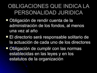 OBLIGACIONES QUE INDICA LA PERSONALIDAD JURIDICA Obligación de rendir cuenta de la administración de los fondos, al menos una vez al año El directorio será responsable solitario de la actuación de cada uno de los directores Obligación de cumplir con las normas establecidas en las leyes y en los estatutos de la organización 