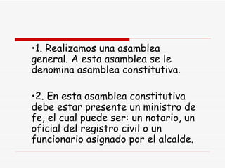 1. Realizamos una asamblea general. A esta asamblea se le denomina asamblea constitutiva. 2. En esta asamblea constitutiva debe estar presente un ministro de fe, el cual puede ser: un notario, un oficial del registro civil o un funcionario asignado por el alcalde. 