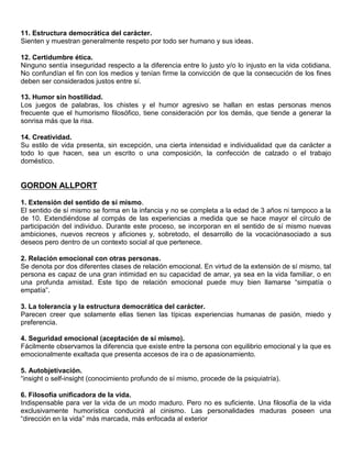 11. Estructura democrática del carácter.
Sienten y muestran generalmente respeto por todo ser humano y sus ideas.

12. Certidumbre ética.
Ninguno sentía inseguridad respecto a la diferencia entre lo justo y/o lo injusto en la vida cotidiana.
No confundían el fin con los medios y tenían firme la convicción de que la consecución de los fines
deben ser considerados justos entre sí.

13. Humor sin hostilidad.
Los juegos de palabras, los chistes y el humor agresivo se hallan en estas personas menos
frecuente que el humorismo filosófico, tiene consideración por los demás, que tiende a generar la
sonrisa más que la risa.

14. Creatividad.
Su estilo de vida presenta, sin excepción, una cierta intensidad e individualidad que da carácter a
todo lo que hacen, sea un escrito o una composición, la confección de calzado o el trabajo
doméstico.


GORDON ALLPORT

1. Extensión del sentido de sí mismo.
El sentido de sí mismo se forma en la infancia y no se completa a la edad de 3 años ni tampoco a la
de 10. Extendiéndose al compás de las experiencias a medida que se hace mayor el círculo de
participación del individuo. Durante este proceso, se incorporan en el sentido de sí mismo nuevas
ambiciones, nuevos recreos y aficiones y, sobretodo, el desarrollo de la vocaciónasociado a sus
deseos pero dentro de un contexto social al que pertenece.

2. Relación emocional con otras personas.
Se denota por dos diferentes clases de relación emocional. En virtud de la extensión de sí mismo, tal
persona es capaz de una gran intimidad en su capacidad de amar, ya sea en la vida familiar, o en
una profunda amistad. Este tipo de relación emocional puede muy bien llamarse “simpatía o
empatía”.

3. La tolerancia y la estructura democrática del carácter.
Parecen creer que solamente ellas tienen las típicas experiencias humanas de pasión, miedo y
preferencia.

4. Seguridad emocional (aceptación de sí mismo).
Fácilmente observamos la diferencia que existe entre la persona con equilibrio emocional y la que es
emocionalmente exaltada que presenta accesos de ira o de apasionamiento.

5. Autobjetivación.
“insight o self-insight (conocimiento profundo de sí mismo, procede de la psiquiatría).

6. Filosofía unificadora de la vida.
Indispensable para ver la vida de un modo maduro. Pero no es suficiente. Una filosofía de la vida
exclusivamente humorística conducirá al cinismo. Las personalidades maduras poseen una
“dirección en la vida” más marcada, más enfocada al exterior
 