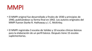 MMPI
• El MMPI original fue desarrollado a finales de 1930 y principios de
1940, publicándose su forma final en 1942. Los autores originales del
MMPI fueron Starke R. Hathaway y J. C. McKinley.
• El MMPI registraba 3 escalas de Validez y 10 escalas clínicas básicas
para la elaboración de un perfil básico. Después tiene 15 escalas
suplementarias.
 