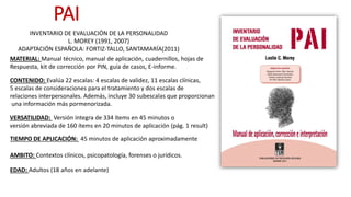 MATERIAL: Manual técnico, manual de aplicación, cuadernillos, hojas de
Respuesta, kit de corrección por PIN, guía de casos, E-informe.
CONTENIDO: Evalúa 22 escalas: 4 escalas de validez, 11 escalas clínicas,
5 escalas de consideraciones para el tratamiento y dos escalas de
relaciones interpersonales. Además, incluye 30 subescalas que proporcionan
una información más pormenorizada.
TIEMPO DE APLICACIÓN: 45 minutos de aplicación aproximadamente
AMBITO: Contextos clínicos, psicopatología, forenses o jurídicos.
INVENTARIO DE EVALUACIÓN DE LA PERSONALIDAD
L. MOREY (1991, 2007)
ADAPTACIÓN ESPAÑOLA: FORTIZ-TALLO, SANTAMARÍA(2011)
PAI
EDAD: Adultos (18 años en adelante)
VERSATILIDAD: Versión íntegra de 334 ítems en 45 minutos o
versión abreviada de 160 ítems en 20 minutos de aplicación (pág. 1 result)
 