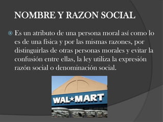 NOMBRE Y RAZON SOCIALEs un atributo de una persona moral así como lo es de una física y por las mismas razones, por distinguirlas de otras personas morales y evitar la confusión entre ellas, la ley utiliza la expresión razón social o denominación social. 