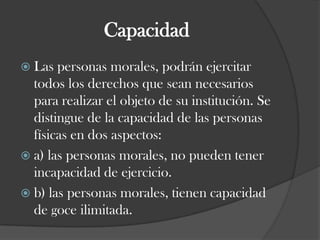 CapacidadLas personas morales, podrán ejercitar todos los derechos que sean necesarios para realizar el objeto de su institución. Se distingue de la capacidad de las personas físicas en dos aspectos:a) las personas morales, no pueden tener incapacidad de ejercicio.b) las personas morales, tienen capacidad de goce ilimitada. 