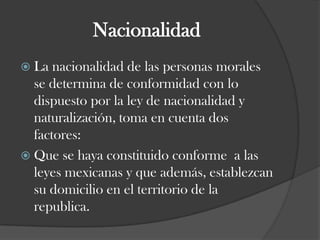 NacionalidadLa nacionalidad de las personas morales se determina de conformidad con lo dispuesto por la ley de nacionalidad y naturalización, toma en cuenta dos factores:Que se haya constituido conforme  a las   leyes mexicanas y que además, establezcan su domicilio en el territorio de la republica. 