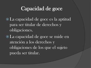 Capacidad de goceLa capacidad de goce es la aptitud para ser titular de derechos y obligaciones.La capacidad de goce se mide en atención a los derechos y obligaciones de los que el sujeto pueda ser titular.