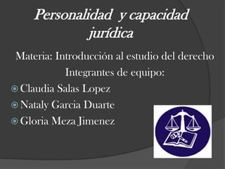 Personalidad  y capacidad jurídica Materia: Introducción al estudio del derecho Integrantes de equipo: Claudia Salas Lopez Nataly Garcia Duarte  Gloria Meza Jimenez 