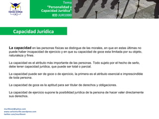 Tema
                                     “Personalidad y
                                  Capacidad Jurídica”
                                        IED JUR1000



        Capacidad Jurídica

    La capacidad en las personas físicas se distingue de las morales, en que en estas últimas no
    puede haber incapacidad de ejercicio y en que su capacidad de goce esta limitada por su objeto,
    naturaleza y fines.

    La capacidad es el atributo más importante de las personas. Todo sujeto por el hecho de serlo,
    debe tener capacidad jurídica, que puede ser total o parcial.

    La capacidad puede ser de goce o de ejercicio, la primera es el atributo esencial e imprescindible
    de toda persona.

    La capacidad de goce es la aptitud para ser titular de derechos y obligaciones.

    La capacidad de ejercicio supone la posibilidad jurídica de la persona de hacer valer directamente
    sus derechos.



murillonet@yahoo.com
www.carlosmurillo.wordpress.com
twitter.com/murillonet
 