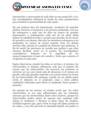 UNIVERSIDAD ANDINA DEL CUSCO
[Escribir el título del documento]
[Año]
introversión y extroversión de cada niño en una escala del 1 al 9.
Los investigadores utilizaron la media de estas puntuaciones
para clasificar la personalidad de cada sujeto.
En una primera fase del experimento, monitores de comedor
adultos sirvieron el desayuno a los jóvenes probandos. Con ese
fin entregaron a cada uno de ellos un cuenco de grandes
dimensiones; a continuación, cada uno de los niños debía
indicar la cantidad de leche y cereales que deseaba. Se les servía
de acuerdo a sus deseos. Otro día, los monitores entregaron a los
probandos un cuenco de menor tamaño. Esta vez debían
servirse ellos mismos la cantidad de alimento que quisieran. A
fin de medir las porciones de comida que pedían o que ellos
mismos decidían verter en el cuenco, los investigadores
«camuflaron» balanzas en la superficie de las
mesas.Compararon el peso de cereales y leche que contenía el
recipiente en cada caso.
Según observaron, cuando los niños se servían a sí mismos, los
extrovertidos se dejaban influenciar más por el tamaño del
cuenco que los introvertidos. En concreto, los primeros se
sirvieron un 33,1 por ciento más de desayuno si el cuenco era
grande, cifra que quedaba reducida a un 5,6 por ciento en el caso
de los introvertidos. Sin embargo, cuando era un adulto quien
vertía el alimento en el recipiente, unos y otros pedían
cantidades suficientes para llenar el recipiente, fuese grande o
pequeño.
En opinión de los autores, el estudio revela que los niños
extravertidos se ven más influenciados por los estímulos
externos que los introvertidos. Entre otros motivos, porque los
introvertidos suelen actuar de manera más cautelosa (ello
reduce la tendencia a llenarse el plato hasta los bordes).
También sugieren que, para evitar el sesgo del plato grande en
los niños, y con ello prevenir la obesidad infantil, los padres u
 