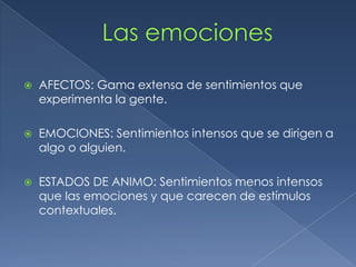  AFECTOS: Gama extensa de sentimientos que
experimenta la gente.
 EMOCIONES: Sentimientos intensos que se dirigen a
algo o alguien.
 ESTADOS DE ANIMO: Sentimientos menos intensos
que las emociones y que carecen de estímulos
contextuales.
 