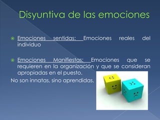  Emociones sentidas: Emociones reales del
individuo
 Emociones Manifiestas: Emociones que se
requieren en la organización y que se consideran
apropiadas en el puesto.
No son innatas, sino aprendidas.
 