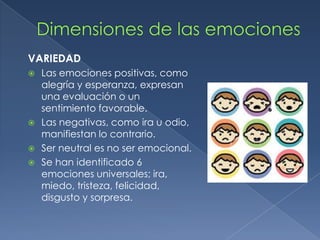 VARIEDAD
 Las emociones positivas, como
alegría y esperanza, expresan
una evaluación o un
sentimiento favorable.
 Las negativas, como ira u odio,
manifiestan lo contrario.
 Ser neutral es no ser emocional.
 Se han identificado 6
emociones universales; ira,
miedo, tristeza, felicidad,
disgusto y sorpresa.
 