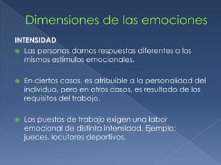 INTENSIDAD
 Las personas damos respuestas diferentes a los
mismos estímulos emocionales.
 En ciertos casos, es atribuible a la personalidad del
individuo, pero en otros casos, es resultado de los
requisitos del trabajo.
 Los puestos de trabajo exigen una labor
emocional de distinta intensidad. Ejemplo:
jueces, locutores deportivos.
 