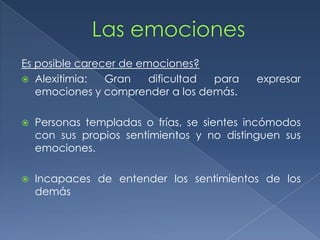 Es posible carecer de emociones?
 Alexitimia: Gran dificultad para expresar
emociones y comprender a los demás.
 Personas templadas o frías, se sientes incómodos
con sus propios sentimientos y no distinguen sus
emociones.
 Incapaces de entender los sentimientos de los
demás
 