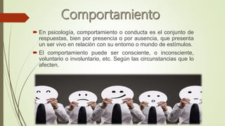  En psicología, comportamiento o conducta es el conjunto de
respuestas, bien por presencia o por ausencia, que presenta
un ser vivo en relación con su entorno o mundo de estímulos.
 El comportamiento puede ser consciente, o inconsciente,
voluntario o involuntario, etc. Según las circunstancias que lo
afecten.
 