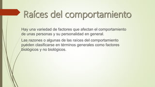 Hay una variedad de factores que afectan el comportamiento
de unas personas y su personalidad en general.
Las razones o algunas de las raíces del comportamiento
pueden clasificarse en términos generales como factores
biológicos y no biológicos.
 