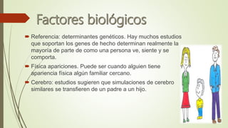  Referencia: determinantes genéticos. Hay muchos estudios
que soportan los genes de hecho determinan realmente la
mayoría de parte de como una persona ve, siente y se
comporta.
 Física apariciones. Puede ser cuando alguien tiene
apariencia física algún familiar cercano.
 Cerebro: estudios sugieren que simulaciones de cerebro
similares se transfieren de un padre a un hijo.
 