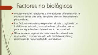  Ambiente social: relaciones e interacciones diferentes con la
sociedad desde una edad temprana afectan fuertemente la
personalidad.
 Los factores culturales y regionales: el país o región de un
individuo es educado, las costumbres culturales que la
persona sigue también determinan su personalidad.
 Situacionales / experiencia determinantes: situaciones
respuestas o experiencias de vida también cambian y
determinan la personalidad de un individuo.
 