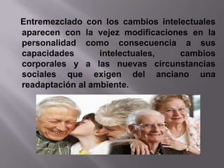 Entremezclado con los cambios intelectuales
aparecen con la vejez modificaciones en la
personalidad como consecuencia a sus
capacidades       intelectuales,   cambios
corporales y a las nuevas circunstancias
sociales que exigen del anciano una
readaptación al ambiente.
 