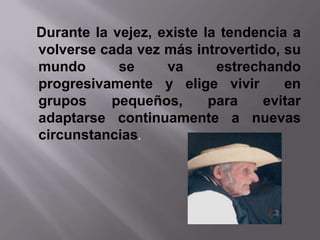 Durante la vejez, existe la tendencia a
volverse cada vez más introvertido, su
mundo       se     va      estrechando
progresivamente y elige vivir        en
grupos     pequeños,      para    evitar
adaptarse continuamente a nuevas
circunstancias.
 