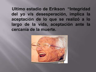 Ultimo estadio de Erikson “Integridad
del yo v/s desesperación, implica la
aceptación de lo que se realizó a lo
largo de la vida, aceptación ante la
cercanía de la muerte.
 