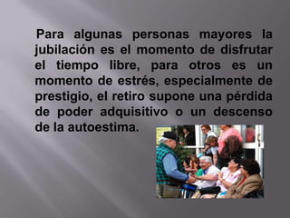 Para algunas personas mayores la
jubilación es el momento de disfrutar
el tiempo libre, para otros es un
momento de estrés, especialmente de
prestigio, el retiro supone una pérdida
de poder adquisitivo o un descenso
de la autoestima.
 