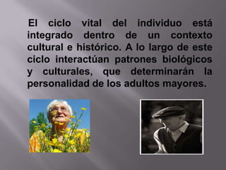El ciclo vital del individuo está
integrado dentro de un contexto
cultural e histórico. A lo largo de este
ciclo interactúan patrones biológicos
y culturales, que determinarán la
personalidad de los adultos mayores.
 