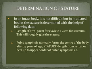  In an intact body, it is not difficult but in mutilated
bodies the stature is determined with the help of
following data:
1. Length of arm+30cm for clavicle + 4 cm for sternum.
This will roughly give the stature.
2. Pubic symphysis normally forms the centre of the body
after 25 years of age; STATURE=length from vertex or
heel up to upper border of pubic symphysis x 2
 