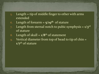 5. Length = tip of middle finger to other with arms
extended
6. Length of forearm = 5/19th of stature
7. Length from sternal notch to pubic symphysis = 1/3rd
of stature
8. Length of skull = 1/8th of statement
9. Vertical diameter from top of head to tip of chin =
1/7th of stature
 