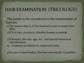  The points to be considered in the examination of
hair are:
1) The nature that is, if the material is hair or some other
fiber.
2)If it is hair, its source, whether human or animal .
3)If human, the race, age, sex , and special features of
identification.
4) Evidence in relation to suspected crime.
5)In case of dead bodies, the time since death, if possible.
 
