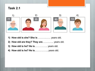 Task 2.1
1) 2) 3)
77 25 83 13
4)
1) How old is she? She is ……….…… years old.
2) How old are they? They are………….. years old.
3) How old is he? He is……………. years old.
4) How old is he? He is……………...years old.
 
