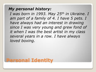 Personal Identity
My personal history:
I was born in 1993. May 25th in Ukraine. I
am part of a family of 4. I have 5 pets. I
have always had an interest in drawing
since I was very young and grew fond of
it when I was the best artist in my class
several years in a row. I have always
loved boxing.
 