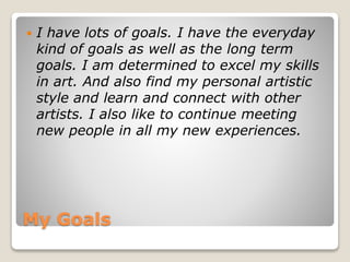 My Goals
 I have lots of goals. I have the everyday
kind of goals as well as the long term
goals. I am determined to excel my skills
in art. And also find my personal artistic
style and learn and connect with other
artists. I also like to continue meeting
new people in all my new experiences.
 