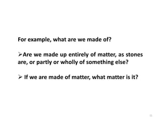 11
For example, what are we made of?
Are we made up entirely of matter, as stones
are, or partly or wholly of something else?
 If we are made of matter, what matter is it?
 