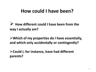 12
How could I have been?
 How different could I have been from the
way I actually am?
Which of my properties do I have essentially,
and which only accidentally or contingently?
Could I, for instance, have had different
parents?
 