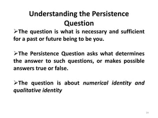14
Understanding the Persistence
Question
The question is what is necessary and sufficient
for a past or future being to be you.
The Persistence Question asks what determines
the answer to such questions, or makes possible
answers true or false.
The question is about numerical identity and
qualitative identity
 