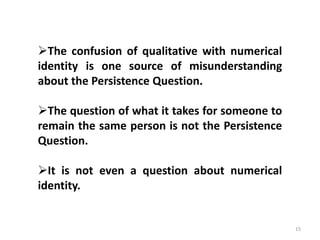 15
The confusion of qualitative with numerical
identity is one source of misunderstanding
about the Persistence Question.
The question of what it takes for someone to
remain the same person is not the Persistence
Question.
It is not even a question about numerical
identity.
 
