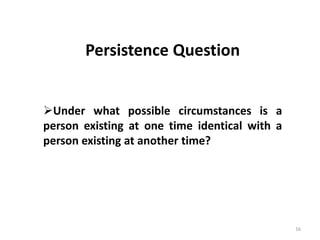 16
Prof. Rajakishore Nath, Department of Humanities & Social Science, IIT Bombay
Persistence Question
Under what possible circumstances is a
person existing at one time identical with a
person existing at another time?
 