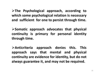 19
The Psychological approach, according to
which some psychological relation is necessary
and sufficient for one to persist through time.
Somatic approach advocates that physical
continuity is primary for personal identity
through time.
Anticriteria approach denies this. This
approach says that mental and physical
continuity are evidence for identity, but do not
always guarantee it, and may not be required.
 