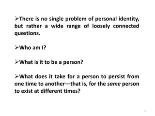 2
There is no single problem of personal identity,
but rather a wide range of loosely connected
questions.
Who am I?
What is it to be a person?
What does it take for a person to persist from
one time to another—that is, for the same person
to exist at different times?
 