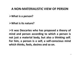 20
A NON-MATERIALISTIC VIEW OF PERSON
What is a person?
What is its nature?
It was Descartes who has proposed a theory of
mind and person according to which a person is
not just a material body, but also a thinking self.
For him, a person is a self, a self-conscious mind
which thinks, feels, desires and so on.
 