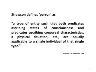 22
Strawson defines ‘person’ as
“a type of entity such that both predicates
ascribing states of consciousness and
predicates ascribing corporeal characteristics,
a physical situation, etc., are equally
applicable to a single individual of that single
type.”
Strawson, P. F. Individuals, 1963
 