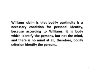 23
Williams claim is that bodily continuity is a
necessary condition for personal identity,
because according to Williams, it is body
which identify the persons, but not the mind,
and there is no mind at all, therefore, bodily
criterion identify the persons.
 