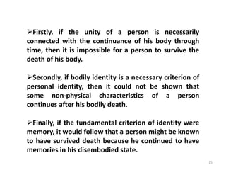 25
Firstly, if the unity of a person is necessarily
connected with the continuance of his body through
time, then it is impossible for a person to survive the
death of his body.
Secondly, if bodily identity is a necessary criterion of
personal identity, then it could not be shown that
some non-physical characteristics of a person
continues after his bodily death.
Finally, if the fundamental criterion of identity were
memory, it would follow that a person might be known
to have survived death because he continued to have
memories in his disembodied state.
 