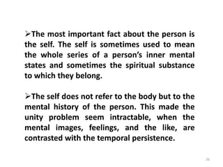 26
The most important fact about the person is
the self. The self is sometimes used to mean
the whole series of a person’s inner mental
states and sometimes the spiritual substance
to which they belong.
The self does not refer to the body but to the
mental history of the person. This made the
unity problem seem intractable, when the
mental images, feelings, and the like, are
contrasted with the temporal persistence.
 