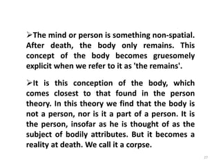 27
The mind or person is something non-spatial.
After death, the body only remains. This
concept of the body becomes gruesomely
explicit when we refer to it as 'the remains'.
It is this conception of the body, which
comes closest to that found in the person
theory. In this theory we find that the body is
not a person, nor is it a part of a person. It is
the person, insofar as he is thought of as the
subject of bodily attributes. But it becomes a
reality at death. We call it a corpse.
 